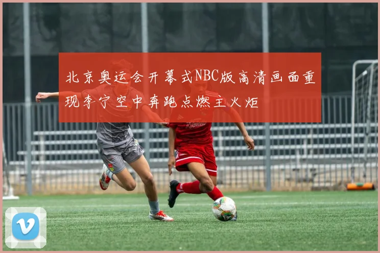 北京奥运会开幕式NBC版高清画面重现李宁空中奔跑点燃主火炬