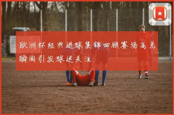 欧洲杯经典进球集锦回顾赛场高光瞬间引发球迷关注