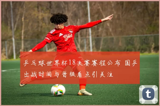 乒乓球世界杯18决赛赛程公布 国乒出战时间与晋级看点引关注