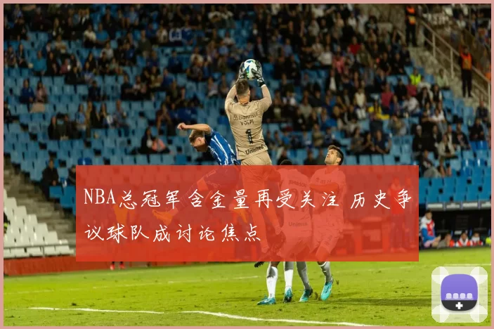 NBA总冠军含金量再受关注 历史争议球队成讨论焦点