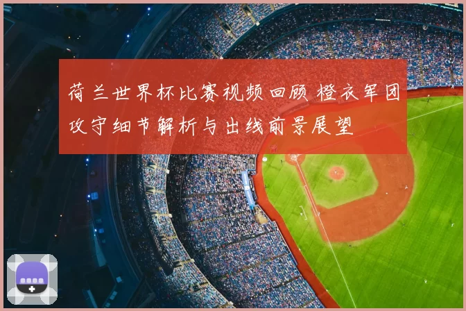 荷兰世界杯比赛视频回顾 橙衣军团攻守细节解析与出线前景展望