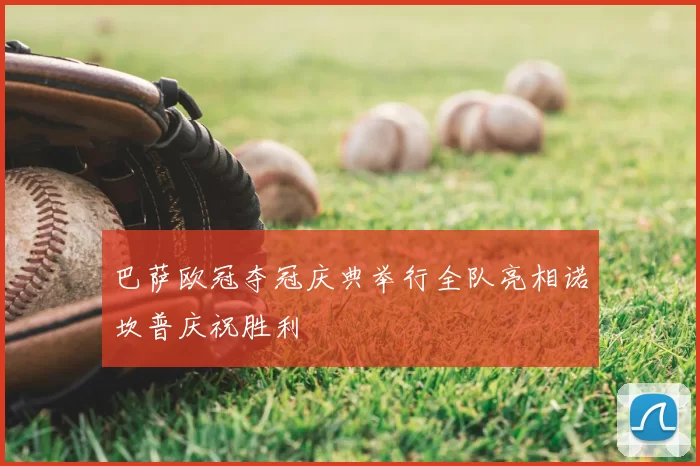 巴萨欧冠夺冠庆典举行全队亮相诺坎普庆祝胜利