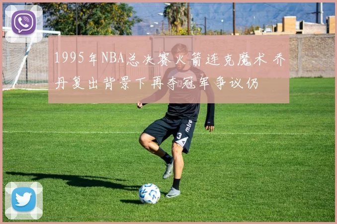 1995年NBA总决赛火箭连克魔术 乔丹复出背景下再夺冠军争议仍