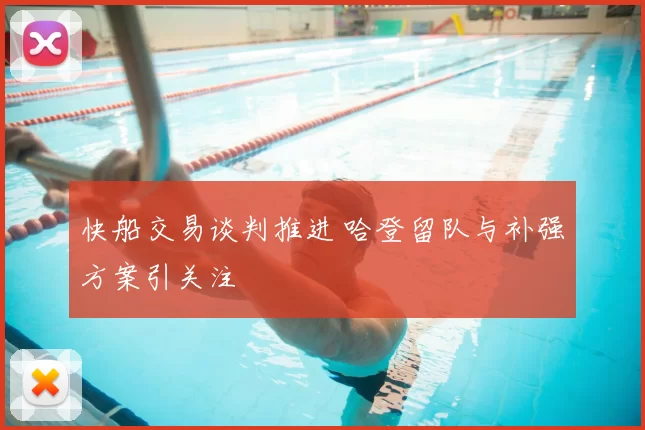 快船交易谈判推进 哈登留队与补强方案引关注