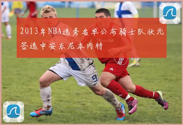 2013年NBA选秀名单公布骑士队状元签选中安东尼本内特