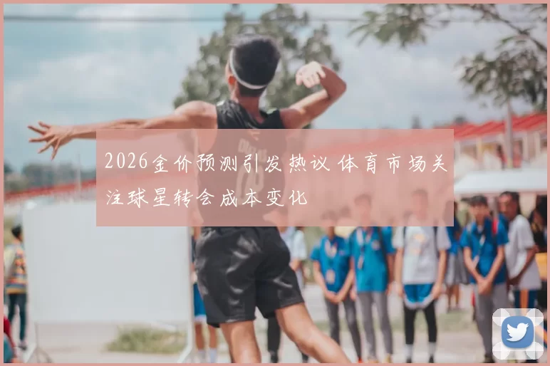 2026金价预测引发热议 体育市场关注球星转会成本变化