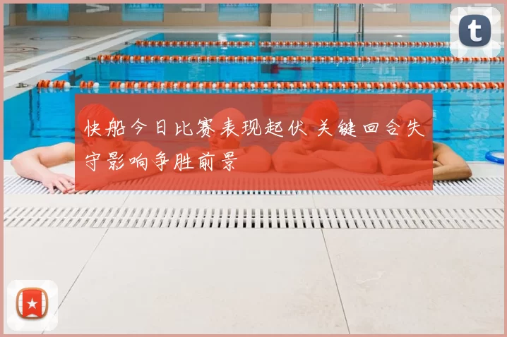 快船今日比赛表现起伏 关键回合失守影响争胜前景