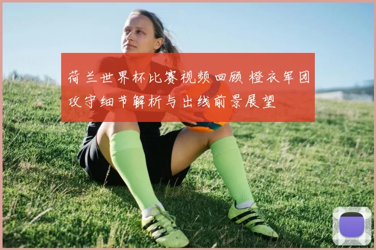 荷兰世界杯比赛视频回顾 橙衣军团攻守细节解析与出线前景展望