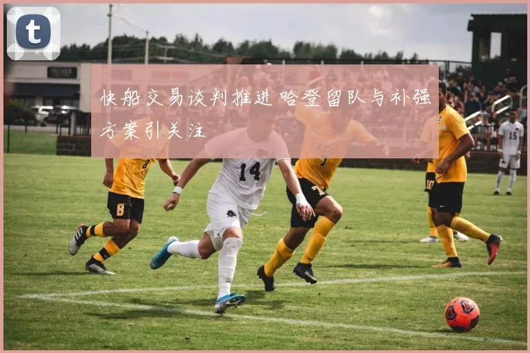 快船交易谈判推进 哈登留队与补强方案引关注
