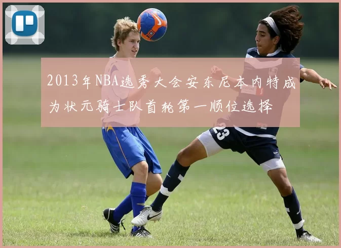 2013年NBA选秀大会安东尼本内特成为状元骑士队首轮第一顺位选择